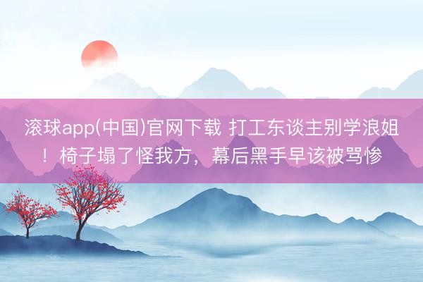 滚球app(中国)官网下载 打工东谈主别学浪姐！椅子塌了怪我方，幕后黑手早该被骂惨