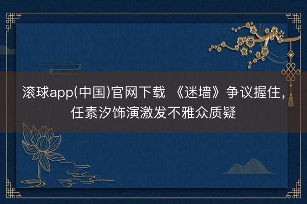 滚球app(中国)官网下载 《迷墙》争议握住,任素汐饰演激发不雅众质疑