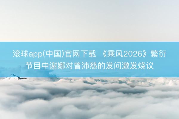 滚球app(中国)官网下载 《乘风2026》繁衍节目中谢娜对曾沛慈的发问激发烧议