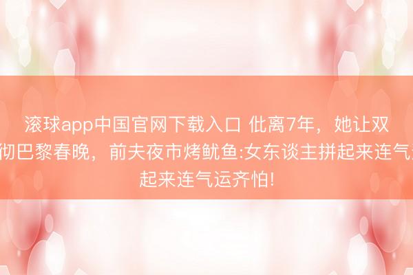 滚球app中国官网下载入口 仳离7年，她让双排键响彻巴黎春晚，前夫夜市烤鱿鱼:女东谈主拼起来连气运齐怕!