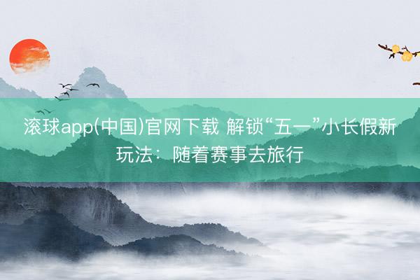 滚球app(中国)官网下载 解锁“五一”小长假新玩法:随着赛事去旅行