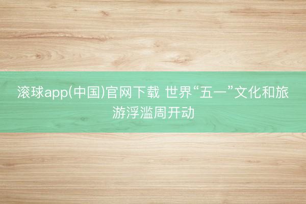 滚球app(中国)官网下载 世界“五一”文化和旅游浮滥周开动