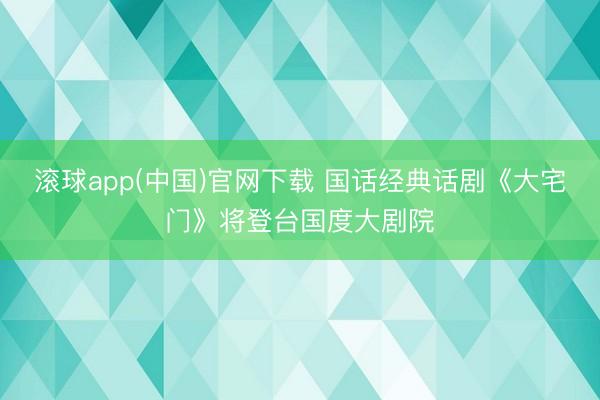 滚球app(中国)官网下载 国话经典话剧《大宅门》将登台国度大剧院