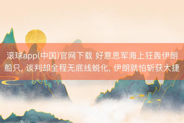 滚球app(中国)官网下载 好意思军海上狂轰伊朗船只, 谈判却全程无底线蜕化, 伊朗就怕斩获大捷