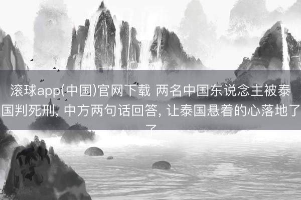滚球app(中国)官网下载 两名中国东说念主被泰国判死刑， 中方两句话回答， 让泰国悬着的心落地了