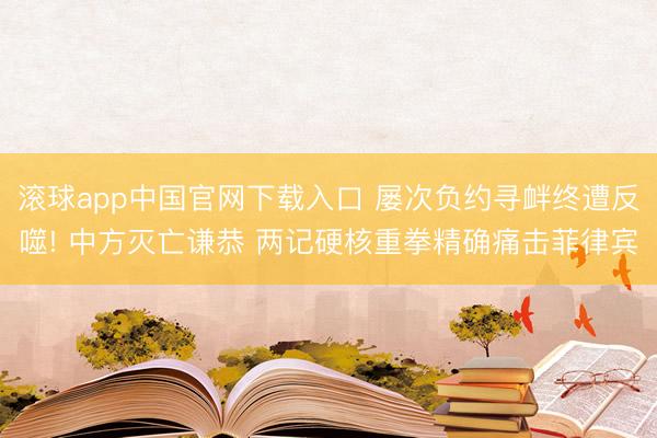 滚球app中国官网下载入口 屡次负约寻衅终遭反噬! 中方灭亡谦恭 两记硬核重拳精确痛击菲律宾