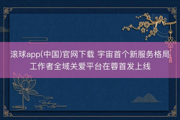 滚球app(中国)官网下载 宇宙首个新服务格局工作者全域关爱平台在蓉首发上线