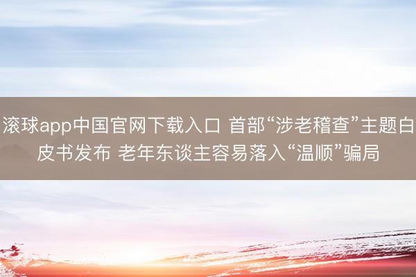 滚球app中国官网下载入口 首部“涉老稽查”主题白皮书发布 老年东谈主容易落入“温顺”骗局