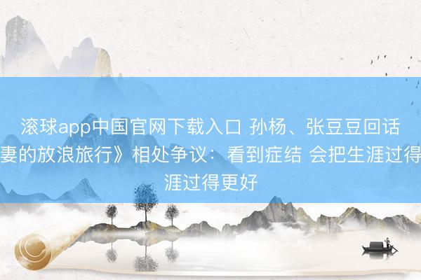 滚球app中国官网下载入口 孙杨、张豆豆回话《爱妻的放浪旅行》相处争议:看到症结 会把生涯过得更好
