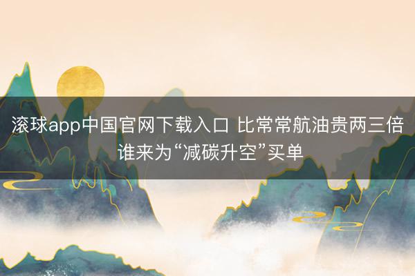 滚球app中国官网下载入口 比常常航油贵两三倍 谁来为“减碳升空”买单