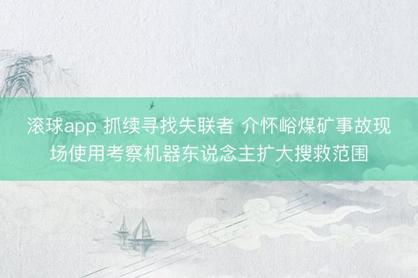 滚球app 抓续寻找失联者 介怀峪煤矿事故现场使用考察机器东说念主扩大搜救范围