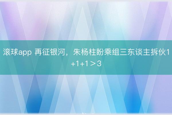 滚球app 再征银河，朱杨柱盼乘组三东谈主拆伙1+1+1＞3
