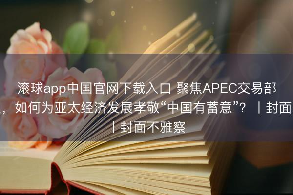 滚球app中国官网下载入口 聚焦APEC交易部长会议，如何为亚太经济发展孝敬“中国有蓄意”？丨封面不雅察