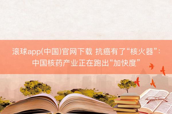 滚球app(中国)官网下载 抗癌有了“核火器”：中国核药产业正在跑出“加快度”
