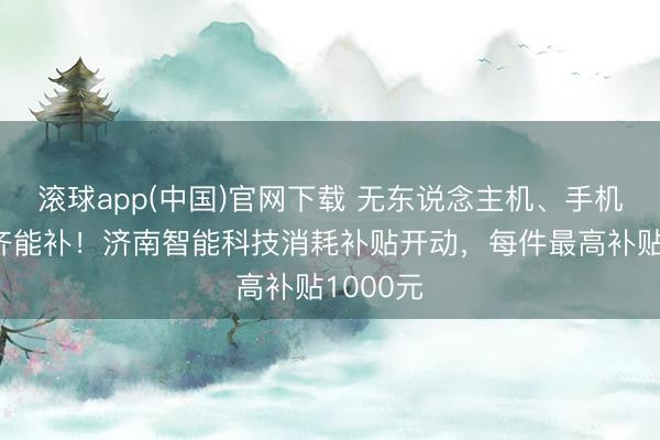 滚球app(中国)官网下载 无东说念主机、手机、平板齐能补!济南智能科技消耗补贴开动,每件最高补贴1000元