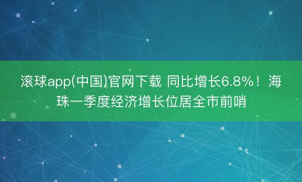 滚球app(中国)官网下载 同比增长6.8%!海珠一季度经济增长位居全市前哨