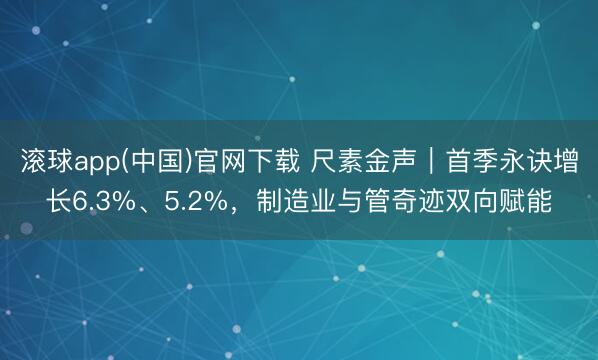 滚球app(中国)官网下载 尺素金声|首季永诀增长6.3%、5.2%,制造业与管奇迹双向赋能