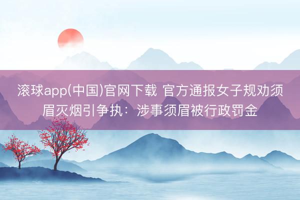滚球app(中国)官网下载 官方通报女子规劝须眉灭烟引争执:涉事须眉被行政罚金
