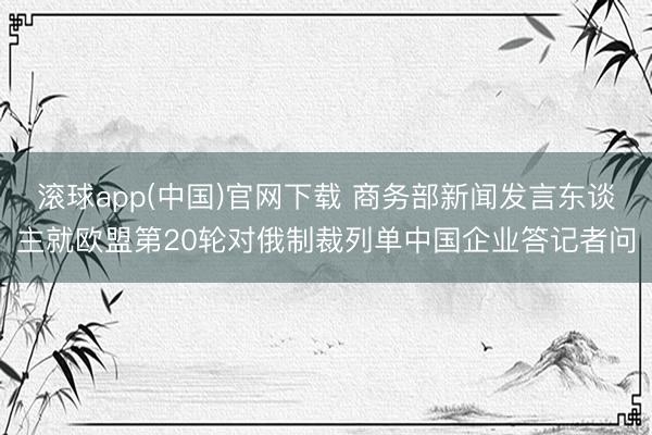滚球app(中国)官网下载 商务部新闻发言东谈主就欧盟第20轮对俄制裁列单中国企业答记者问