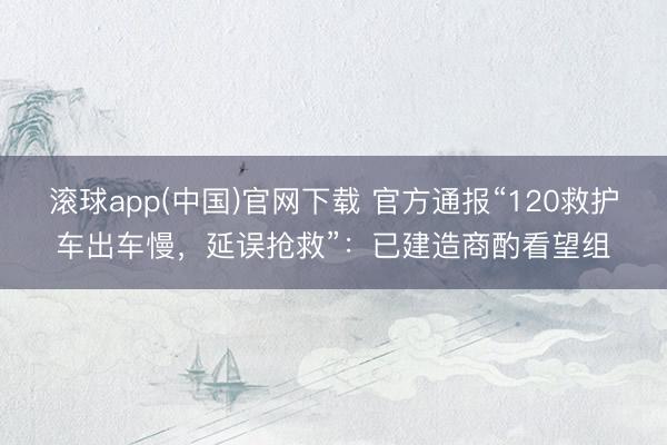 滚球app(中国)官网下载 官方通报“120救护车出车慢，延误抢救”：已建造商酌看望组