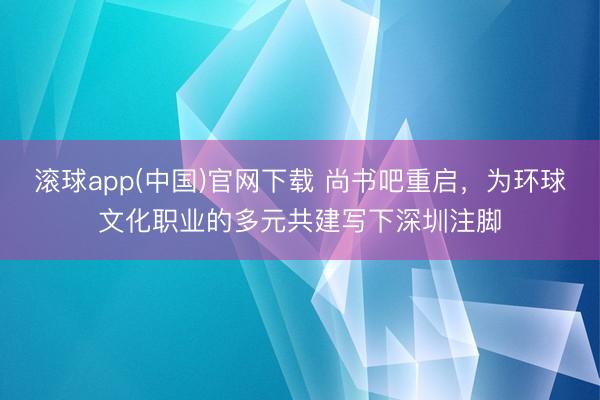 滚球app(中国)官网下载 尚书吧重启，为环球文化职业的多元共建写下深圳注脚