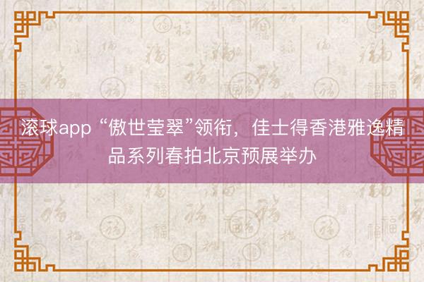 滚球app “傲世莹翠”领衔,佳士得香港雅逸精品系列春拍北京预展举办