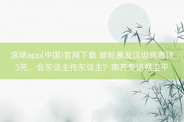 滚球app(中国)官网下载 邮轮暴发汉坦病毒致3死,会东谈主传东谈主?南齐专访蔡卫平