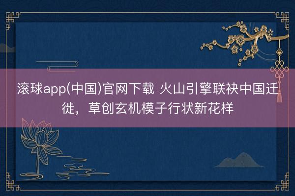 滚球app(中国)官网下载 火山引擎联袂中国迁徙,草创玄机模子行状新花样