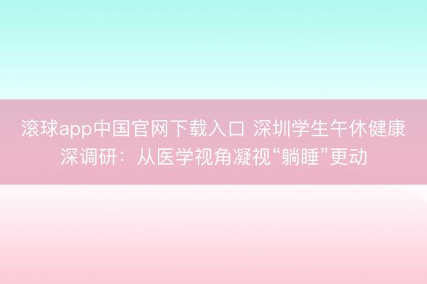 滚球app中国官网下载入口 深圳学生午休健康深调研：从医学视角凝视“躺睡”更动