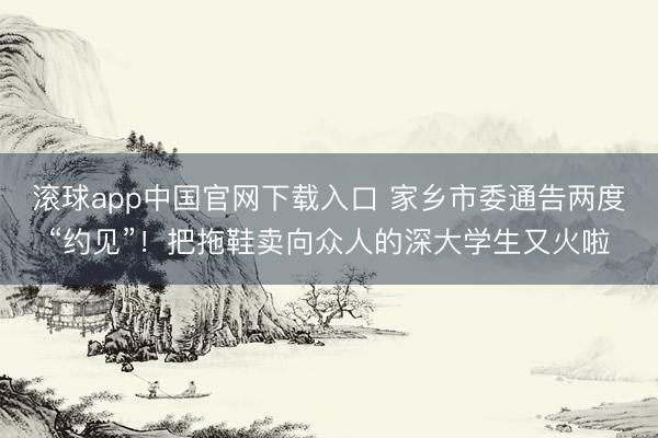 滚球app中国官网下载入口 家乡市委通告两度“约见”！把拖鞋卖向众人的深大学生又火啦