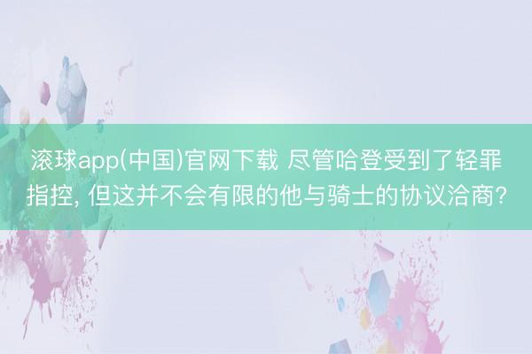 滚球app(中国)官网下载 尽管哈登受到了轻罪指控， 但这并不会有限的他与骑士的协议洽商?