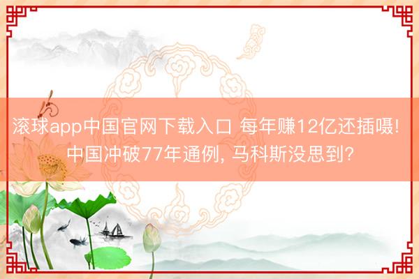 滚球app中国官网下载入口 每年赚12亿还插嗫! 中国冲破77年通例， 马科斯没思到?