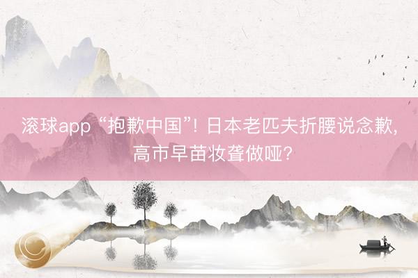滚球app “抱歉中国”! 日本老匹夫折腰说念歉， 高市早苗妆聋做哑?