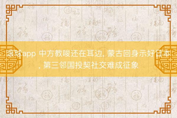 滚球app 中方教唆还在耳边， 蒙古回身示好日本， 第三邻国投契社交难成征象
