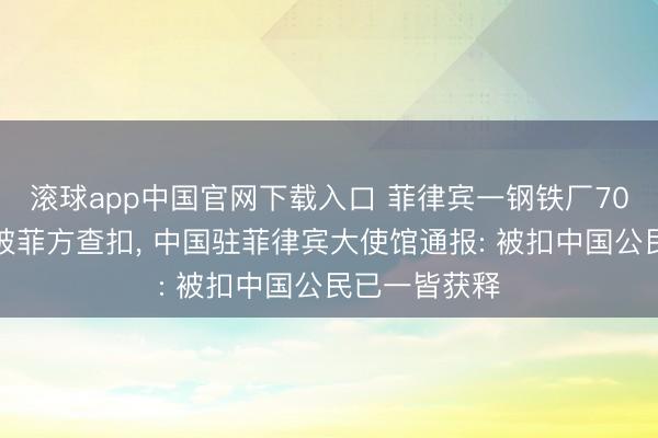 滚球app中国官网下载入口 菲律宾一钢铁厂70名中国公民被菲方查扣， 中国驻菲律宾大使馆通报: 被扣中国公民已一皆获释