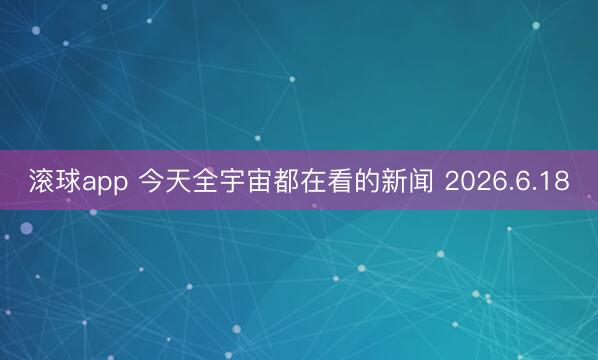滚球app 今天全宇宙都在看的新闻 2026.6.18