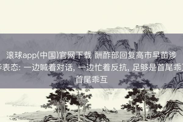 滚球app(中国)官网下载 酬酢部回复高市早苗涉华表态: 一边喊着对话， 一边忙着反抗， 足够是首尾乖互