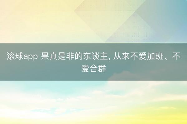 滚球app 果真是非的东谈主， 从来不爱加班、不爱合群