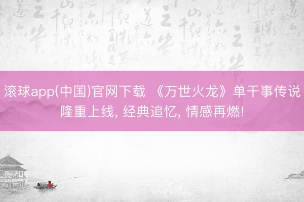 滚球app(中国)官网下载 《万世火龙》单干事传说隆重上线， 经典追忆， 情感再燃!