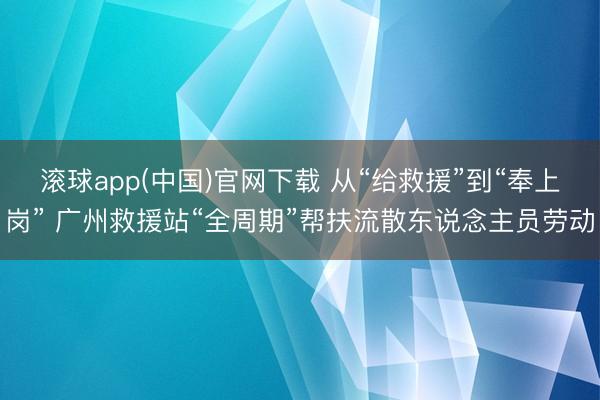 滚球app(中国)官网下载 从“给救援”到“奉上岗” 广州救援站“全周期”帮扶流散东说念主员劳动