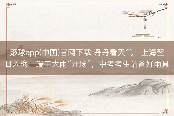 滚球app(中国)官网下载 丹丹看天气｜上海翌日入梅！端午大雨“开场”，中考考生请备好雨具