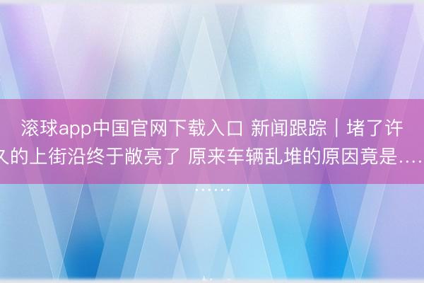 滚球app中国官网下载入口 新闻跟踪｜堵了许久的上街沿终于敞亮了 原来车辆乱堆的原因竟是……