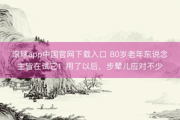 滚球app中国官网下载入口 80岁老年东说念主皆在试它！用了以后，步辇儿应对不少