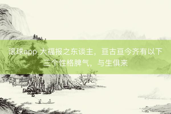 滚球app 大福报之东谈主,亘古亘今齐有以下三个性格脾气,与生俱来