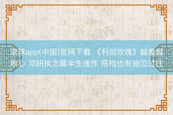 滚球app(中国)官网下载 《利剑玫瑰》越看越揪心 邓妍执念藏半生傀怍 搭档也有抽泣过往