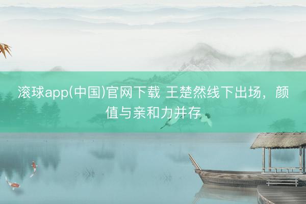 滚球app(中国)官网下载 王楚然线下出场，颜值与亲和力并存