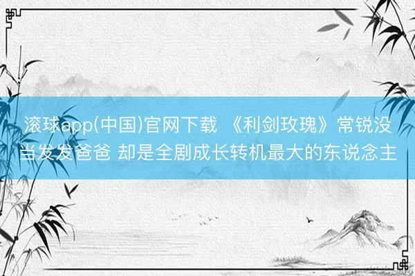 滚球app(中国)官网下载 《利剑玫瑰》常锐没当发发爸爸 却是全剧成长转机最大的东说念主