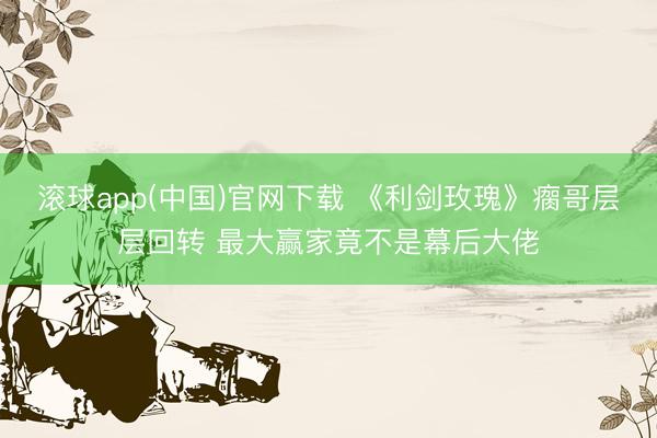 滚球app(中国)官网下载 《利剑玫瑰》瘸哥层层回转 最大赢家竟不是幕后大佬